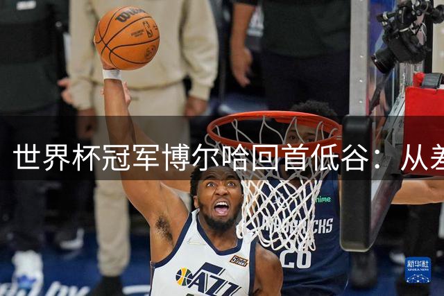 世界杯冠军博尔哈回首低谷：从差点退役到世界之巅的涅槃之路