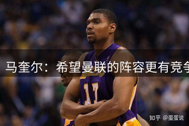 马奎尔：希望曼联的阵容更有竞争力，新援越多越好